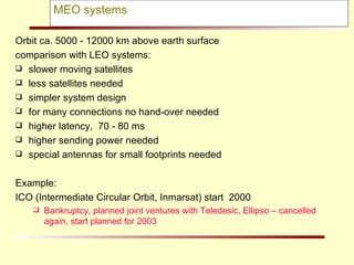 MEO systems Orbit ca. 5000 - 12000 km above earth surface comparison with LEO systems: slower moving satellites  less satellites needed simpler system design for many connections no hand-over needed higher latency,  70 - 80 ms higher sending power needed special antennas for small footprints needed Example:  ICO (Intermediate Circular Orbit, Inmarsat) start  2000 Bankruptcy, planned joint ventures with Teledesic, Ellipso – cancelled again, start planned for 2003 