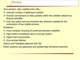 Routing One solution: inter satellite links (ISL) reduced number of gateways needed  forward connections or data packets within the satellite network as long as possible only one uplink and one downlink per direction needed for the connection of two mobile phones  Problems: more complex focusing of antennas between satellites  high system complexity due to moving routers higher fuel consumption thus shorter lifetime Iridium and Teledesic planned with ISL Other systems use gateways and additionally terrestrial networks 
