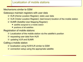 Localization of mobile stations Mechanisms similar to GSM Gateways maintain registers with user data HLR (Home Location Register): static user data VLR (Visitor Location Register): (last known) location of the mobile station SUMR (Satellite User Mapping Register):  satellite assigned to a mobile station positions of all satellites Registration of mobile stations Localization of the mobile station via the satellite’s position requesting user data from HLR updating VLR and SUMR Calling a mobile station localization using HLR/VLR similar to GSM connection setup using the appropriate satellite 