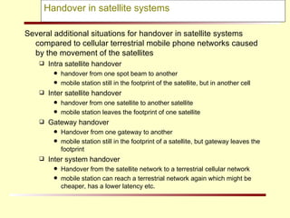 Handover in satellite systems Several additional situations for handover in satellite systems compared to cellular terrestrial mobile phone networks caused by the movement of the satellites Intra satellite handover handover from one spot beam to another mobile station still in the footprint of the satellite, but in another cell Inter satellite handover handover from one satellite to another satellite mobile station leaves the footprint of one satellite Gateway handover Handover from one gateway to another mobile station still in the footprint of a satellite, but gateway leaves the footprint Inter system handover Handover from the satellite network to a terrestrial cellular network mobile station can reach a terrestrial network again which might be cheaper, has a lower latency etc. 