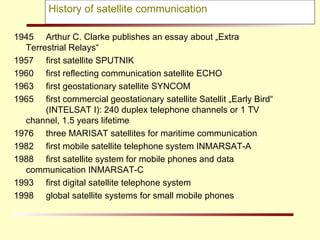History of satellite communication 1945 Arthur C. Clarke publishes an essay about „Extra  Terrestrial Relays“ 1957  first satellite SPUTNIK 1960 first reflecting communication satellite ECHO 1963  first geostationary satellite SYNCOM 1965  first commercial geostationary satellite Satellit „Early Bird“    (INTELSAT I): 240 duplex telephone channels or 1 TV  channel, 1.5 years lifetime  1976 three MARISAT satellites for maritime communication 1982  first mobile satellite telephone system INMARSAT-A 1988  first satellite system for mobile phones and data  communication INMARSAT-C 1993 first digital satellite telephone system  1998  global satellite systems for small mobile phones 