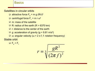 Basics Satellites in circular orbits attractive force F g  = m g (R/r)² centrifugal force F c  = m r   ² m: mass of the satellite R: radius of the earth (R = 6370 km) r: distance to the center of the earth g: acceleration of gravity (g = 9.81 m/s²)  : angular velocity (   = 2    f, f: rotation frequency) Stable orbit F g  = F c 