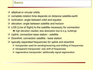 Basics elliptical or circular orbits complete rotation time depends on distance satellite-earth inclination: angle between orbit and equator elevation: angle between satellite and horizon LOS (Line of Sight) to the satellite necessary for connection    high elevation needed, less absorption due to e.g. buildings Uplink: connection base station - satellite Downlink: connection satellite - base station typically separated frequencies for uplink and downlink transponder used for sending/receiving and shifting of frequencies transparent transponder: only shift of frequencies regenerative transponder: additionally signal regeneration 
