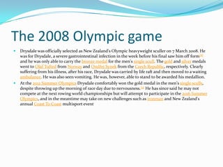 The 2008 Olympic game
   Drysdale was officially selected as New Zealand's Olympic heavyweight sculler on 7 March 2008. He
    was for Drysdale, a severe gastrointestinal infection in the week before his final saw him off form[8]
    and he was only able to carry the bronze medal for the men's single scull. The gold and silver medals
    went to Olaf Tufted from Norway and Ondřej Synek from the Czech Republic, respectively. Clearly
    suffering from his illness, after his race, Drysdale was carried by life raft and then moved to a waiting
    ambulance. He was also seen vomiting. He was, however, able to stand to be awarded his medallion.
   At the 2012 Summer Olympics Drysdale comfortably won the gold medal in the men's single sculls,
    despite throwing up the morning of race day due to nervousness.[9] He has since said he may not
    compete at the next rowing world championships but will attempt to participate in the 2016 Summer
    Olympics, and in the meantime may take on new challenges such as ironman and New Zealand's
    annual Coast To Coast multisport event
 