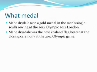 What medal
 Mahe drydale won a gold medal in the men's single
  sculls rowing at the 2012 Olympic 2012 London.
 Mahe drysdale was the new Zealand flag bearer at the
  closing ceremony at the 2012 Olympic game.
 
