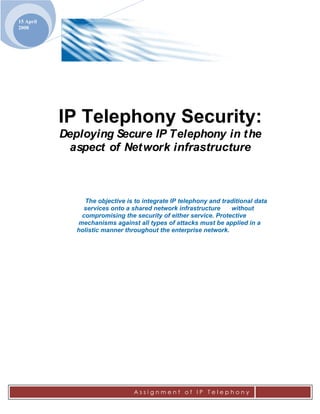 15 April
2008




           IP Telephony Security:
           Deploying Secure IP Telephony in t he
             aspect of Net work infrastructure



                The objective is to integrate IP telephony and traditional data
                services onto a shared network infrastructure     without
               compromising the security of either service. Protective
              mechanisms against all types of attacks must be applied in a
              holistic manner throughout the enterprise network.
 