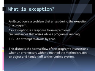An Exception is a problem that arises during the execution
of a program.
C++ exception is a response to an exceptional
circumstances that arises while a program is running.
E.G. An attempt to divide by zero.
This disrupts the normal flow of the program’s instructions
when an error occurs within a method the method creates
an object and hands it off to the runtime system.
What is exception?
 