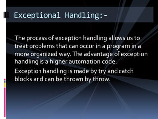 The process of exception handling allows us to
treat problems that can occur in a program in a
more organized way.The advantage of exception
handling is a higher automation code.
Exception handling is made by try and catch
blocks and can be thrown by throw.
Exceptional Handling:-
 