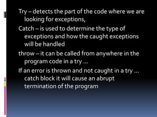 Try – detects the part of the code where we are
looking for exceptions,
Catch – is used to determine the type of
exceptions and how the caught exceptions
will be handled
throw – it can be called from anywhere in the
program code in a try ...
If an error is thrown and not caught in a try ...
catch block it will cause an abrupt
termination of the program
 