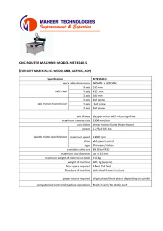 CNC ROUTER MACHINE: MODEL MTE3540-S
(FOR SOFT MATERIAL I.E. WOOD, MDF, ACRYLIC, ACP)
Specification MTE3540-S
work table dimensions 600MM x 600 MM
axis travel
X axis 350 mm
Y axis 400 mm
Z axis 200 mm
axis motion transmission
X axis Ball screw
Y axis Ball screw
Z axis Ball screw
axis drivers stepper motor with microstep drive
maximum traverse rate 1800 mm/min
axis sliders Linear motion Guide (hiwin-tiwan)
spindle motor specifications
power 2.2/3/4.5/6 kw
maximum speed 24000 rpm
drive vfd speed control
type Chinease / italian
available collet size ER 20 to ER32
maximum tool diameter up to 12 mm
maximum weight of material on table 150 kg
weight of machine 400 kg (approx)
floor space required 4 feet X 4 feet
Structure of machine solid steel frame structure
power source required single phase/three phase depending on spindle
computerised control of machine operations Mach 3 card / Nc studio card
 