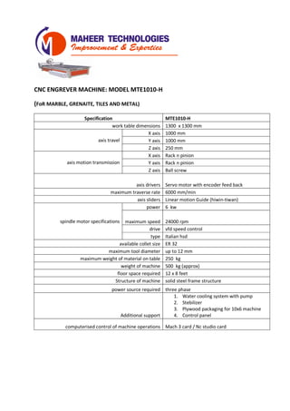 CNC ENGREVER MACHINE: MODEL MTE1010-H
(FoR MARBLE, GRENAITE, TILES AND METAL)
Specification MTE1010-H
work table dimensions 1300 x 1300 mm
axis travel
X axis 1000 mm
Y axis 1000 mm
Z axis 250 mm
axis motion transmission
X axis Rack n pinion
Y axis Rack n pinion
Z axis Ball screw
axis drivers Servo motor with encoder feed back
maximum traverse rate 6000 mm/min
axis sliders Linear motion Guide (hiwin-tiwan)
spindle motor specifications
power 6 kw
maximum speed 24000 rpm
drive vfd speed control
type Italian hsd
available collet size ER 32
maximum tool diameter up to 12 mm
maximum weight of material on table 300 kg
weight of machine 600 kg (approx)
floor space required 8 x 8 feet
Structure of machine solid steel frame structure
power source required three phase
Additional support
1. Water cooling system with pump
2. Stebilizer
3. Plywood packaging for 10x6 machine
4. Control panel
computerised control of machine operations Mach 3 card / Nc studio card
 