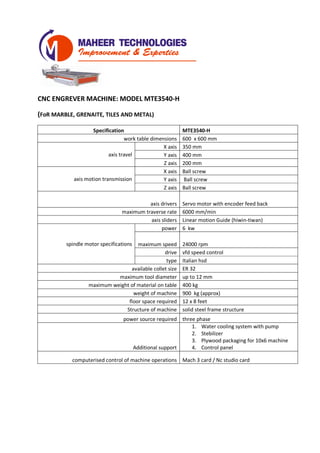 CNC ENGREVER MACHINE: MODEL MTE3540-H
(FoR MARBLE, GRENAITE, TILES AND METAL)
Specification MTE3540-H
work table dimensions 600 x 600 mm
axis travel
X axis 350 mm
Y axis 400 mm
Z axis 200 mm
axis motion transmission
X axis Ball screw
Y axis Ball screw
Z axis Ball screw
axis drivers Servo motor with encoder feed back
maximum traverse rate 6000 mm/min
axis sliders Linear motion Guide (hiwin-tiwan)
spindle motor specifications
power 6 kw
maximum speed 24000 rpm
drive vfd speed control
type Italian hsd
available collet size ER 32
maximum tool diameter up to 12 mm
maximum weight of material on table 200 kg
weight of machine 400 kg (approx)
floor space required 4 x 4 feet
Structure of machine solid steel frame structure
power source required three phase
Additional support
1. Water cooling system with pump
2. Stebilizer
3. Plywood packaging for 10x6 machine
4. Control panel
computerised control of machine operations Mach 3 card / Nc studio card
 