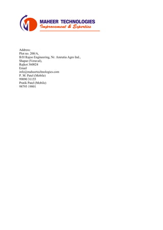 Address:
Plot no. 200/A,
B/H Rajoo Engineering, Nr. Amrutia Agro Ind.,
Shapar (Veraval),
Rajkot 360024
Email
info@maheertechnologies.com
P. M. Patel (Mobile)
99090 31155
Pratik Patel (Mobile)
98795 19801
 