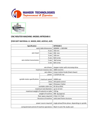 CNC ROUTER MACHINE: MODEL MTR3540-S
(FOR SOFT MATERIAL I.E. WOOD, MDF, ACRYLIC, ACP)
Specification MTR3540-S
work table dimensions 600MM x 600 MM
axis travel
X axis 350 mm
Y axis 450 mm
Z axis 200 mm
axis motion transmission
X axis Ball screw
Y axis Ball screw
Z axis Ball screw
axis drivers stepper motor with microstep drive
maximum traverse rate 1800 mm/min
axis sliders Linear motion Guide (hiwin-tiwan)
spindle motor specifications
power 2.2/3/4.5/6 kw
maximum speed 24000 rpm
drive vfd speed control
type Chinease / italian
available collet size ER 20 to ER32
maximum tool diameter up to 12 mm
maximum weight of material on table 150 kg
weight of machine 400 kg (approx)
floor space required 4 feet X 4 feet
Structure of machine solid steel frame structure
power source required single phase/three phase depending on spindle
computerised control of machine operations Mach 3 card / Nc studio card
 
