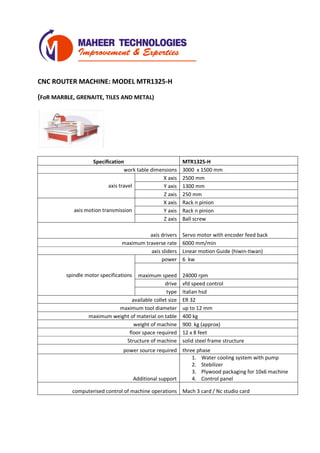 CNC ROUTER MACHINE: MODEL MTR1325-H
(FoR MARBLE, GRENAITE, TILES AND METAL)
Specification MTR1325-H
work table dimensions 3000 x 1500 mm
axis travel
X axis 2500 mm
Y axis 1300 mm
Z axis 250 mm
axis motion transmission
X axis Rack n pinion
Y axis Rack n pinion
Z axis Ball screw
axis drivers Servo motor with encoder feed back
maximum traverse rate 6000 mm/min
axis sliders Linear motion Guide (hiwin-tiwan)
spindle motor specifications
power 6 kw
maximum speed 24000 rpm
drive vfd speed control
type Italian hsd
available collet size ER 32
maximum tool diameter up to 12 mm
maximum weight of material on table 400 kg
weight of machine 900 kg (approx)
floor space required 12 x 8 feet
Structure of machine solid steel frame structure
power source required three phase
Additional support
1. Water cooling system with pump
2. Stebilizer
3. Plywood packaging for 10x6 machine
4. Control panel
computerised control of machine operations Mach 3 card / Nc studio card
 