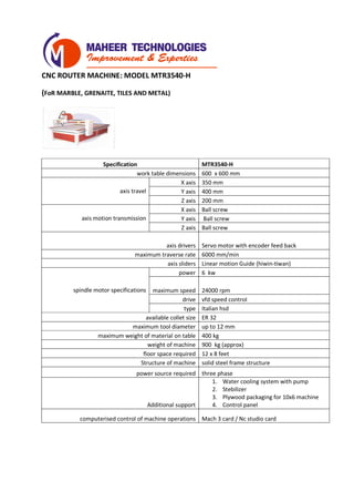 CNC ROUTER MACHINE: MODEL MTR3540-H
(FoR MARBLE, GRENAITE, TILES AND METAL)
Specification MTR3540-H
work table dimensions 600 x 600 mm
axis travel
X axis 350 mm
Y axis 400 mm
Z axis 200 mm
axis motion transmission
X axis Ball screw
Y axis Ball screw
Z axis Ball screw
axis drivers Servo motor with encoder feed back
maximum traverse rate 6000 mm/min
axis sliders Linear motion Guide (hiwin-tiwan)
spindle motor specifications
power 6 kw
maximum speed 24000 rpm
drive vfd speed control
type Italian hsd
available collet size ER 32
maximum tool diameter up to 12 mm
maximum weight of material on table 200 kg
weight of machine 400 kg (approx)
floor space required 4 x 4 feet
Structure of machine solid steel frame structure
power source required three phase
Additional support
1. Water cooling system with pump
2. Stebilizer
3. Plywood packaging for 10x6 machine
4. Control panel
computerised control of machine operations Mach 3 card / Nc studio card
 