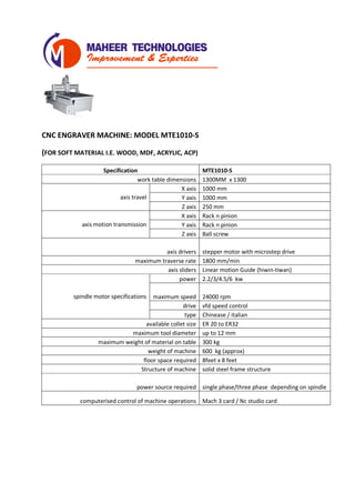 CNC ENGRAVER MACHINE: MODEL MTE1010-S
(FOR SOFT MATERIAL I.E. WOOD, MDF, ACRYLIC, ACP)
Specification MTE1010-S
work table dimensions 1300MM x 1300
axis travel
X axis 1000 mm
Y axis 1000 mm
Z axis 250 mm
axis motion transmission
X axis Rack n pinion
Y axis Rack n pinion
Z axis Ball screw
axis drivers stepper motor with microstep drive
maximum traverse rate 1800 mm/min
axis sliders Linear motion Guide (hiwin-tiwan)
spindle motor specifications
power 2.2/3/4.5/6 kw
maximum speed 24000 rpm
drive vfd speed control
type Chinease / italian
available collet size ER 20 to ER32
maximum tool diameter up to 12 mm
maximum weight of material on table 300 kg
weight of machine 600 kg (approx)
floor space required 8feet x 8 feet
Structure of machine solid steel frame structure
power source required single phase/three phase depending on spindle
computerised control of machine operations Mach 3 card / Nc studio card
 