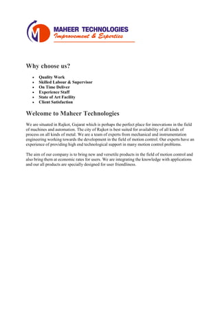 Why choose us?
• Quality Work
• Skilled Labour & Supervisor
• On Time Deliver
• Experience Staff
• State of Art Facility
• Client Satisfaction
Welcome to Maheer Technologies
We are situated in Rajkot, Gujarat which is perhaps the perfect place for innovations in the field
of machines and automation. The city of Rajkot is best suited for availability of all kinds of
process on all kinds of metal. We are a team of experts from mechanical and instrumentation
engineering working towards the development in the field of motion control. Our experts have an
experience of providing high end technological support in many motion control problems.
The aim of our company is to bring new and versetile products in the field of motion control and
also bring them at economic rates for users. We are integrating the knowledge with applications
and our all products are specially designed for user friendliness.
 