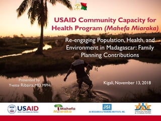 Se réengager dans la santé population environnement à
Madagascar: quelles contributions de la planification familiale
Présentée parYvette Ribaira, MD, MPH
Kigali, 13 Novembre 2018
USAID Community Capacity for
Health Program (Mahefa Miaraka)
Re-engaging Population, Health, and
Environment in Madagascar: Family
Planning Contributions
Presented by
Yvette Ribaira, MD, MPH
Kigali, November 13, 2018
 