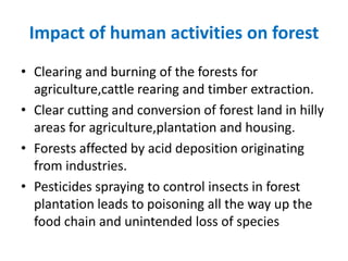 Impact of human activities on forest
• Clearing and burning of the forests for
agriculture,cattle rearing and timber extraction.
• Clear cutting and conversion of forest land in hilly
areas for agriculture,plantation and housing.
• Forests affected by acid deposition originating
from industries.
• Pesticides spraying to control insects in forest
plantation leads to poisoning all the way up the
food chain and unintended loss of species
 