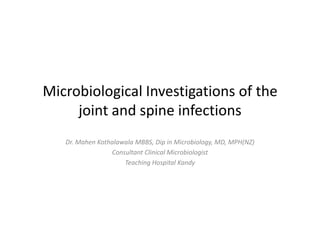 Microbiological Investigations of the
joint and spine infections
Dr. Mahen Kothalawala MBBS, Dip in Microbiology, MD, MPH(NZ)
Consultant Clinical Microbiologist
Teaching Hospital Kandy
 