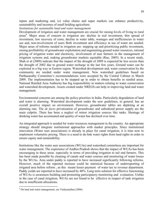 16
inputs and marketing and, (c) value chains and super markets can enhance productivity,
sustainability and incomes of small holding agriculture.
Institutions for sustainable land and water management
Development of irrigation and water management are crucial for raising levels of living in rural
areas6
. Major areas of concern in irrigation are: decline in real investment, thin spread of
investment, low recovery of costs, decline in water table, wastages and inefficiencies in water
use and, non-involvement of users Both investment and efficiency in use of water are needed.
Major areas of reforms needed in irrigation are: stepping up and prioritizing public investment,
raising profitability of groundwater exploitation and augmenting ground water resources, rational
pricing of irrigation water and electricity, involvement of user farmers in the management of
irrigation systems and, making groundwater markets equitable (Rao, 2005). In a recent study,
Shah et al (2009) indicate that the impact of the drought of 2009 is expected be less severe than
the drought of 2002 due to ground water recharge in the last few years. Ground water can be
exploited in a big way in Eastern region. Watershed development and, water conservation by the
community are needed under water management. New watershed guidelines based on
Parthasarathy Committee’s recommendations were accepted by the Central Cabinet in March
2009. The implementation has to be stepped up in order to obtain benefits in rainfed areas.
National Rainfed Area Authority has big responsibility in matters relating to water conservation
and watershed development. Assets created under NREGS can help in improving land and water
management.
Environmental concerns are among the policy priorities in India. Particularly degradation of land
and water is alarming. Watershed development under the new guidelines, in general, has an
overall positive impact on environment. However, groundwater tables are depleting at an
alarming rate. The de facto privatization of groundwater and subsidized power supply are the
main culprits. There has been a neglect of minor irrigation sources like tanks. Shortage of
drinking water has accentuated and quality of water has declined over time.
An integrated approach is needed for water resources management in the country. An appropriate
strategy should integrate institutional approaches with market principles. Since institutional
innovation (Water user associations) is already in place for canal irrigation, it is time now to
implement volumetric pricing. There is a need to de-link water rights from land rights in order to
ensure equity and sustainability.
Institutions like the water user associations (WUAs) and watershed committees are important for
water management. The experience of Andhra Pradesh shows that the impact of WUAs has been
encouraging in these areas. especially in terms of providing irrigation to tail end farmers. This
has been made possible by cleaning of canals and water courses and monitoring of water losses
by the WUAs. Area under paddy is reported to have increased significantly following reforms.
However, much of the reported increase could be statistical because of underreporting of
irrigated area before reform , as this meant lesser payment of water tax to revenue department.
Paddy yields are reported to have increased by 40%. Long term solution for effective functioning
of WUAs is awareness building and promoting participatory monitoring and evaluation. Unlike
in the case of canal irrigation, WUAs are not found to be effective in respect of tank irrigation
due to insufficient allocations.
6
On land and water management, see Vaidyanathan (2006)
 