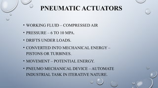 PNEUMATIC ACTUATORS
• WORKING FLUID – COMPRESSED AIR
• PRESSURE – 6 TO 10 MPA.
• DRIFTS UNDER LOADS.
• CONVERTED INTO MECHANICAL ENERGY –
PISTONS OR TURBINES.
• MOVEMENT – POTENTIAL ENERGY.
• PNEUMO MECHANICAL DEVICE – AUTOMATE
INDUSTRIAL TASK IN ITERATIVE NATURE.
 