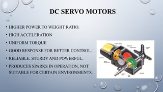 DC SERVO MOTORS
• HIGHER POWER TO WEIGHT RATIO.
• HIGH ACCELERATION
• UNIFORM TORQUE
• GOOD RESPONSE FOR BETTER CONTROL.
• RELIABLE, STURDY AND POWERFUL.
• PRODUCES SPARKS IN OPERATION, NOT
SUITABLE FOR CERTAIN ENVIRONMENTS.
 