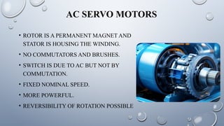 AC SERVO MOTORS
• ROTOR IS A PERMANENT MAGNET AND
STATOR IS HOUSING THE WINDING.
• NO COMMUTATORS AND BRUSHES.
• SWITCH IS DUE TO AC BUT NOT BY
COMMUTATION.
• FIXED NOMINAL SPEED.
• MORE POWERFUL.
• REVERSIBILITY OF ROTATION POSSIBLE
 
