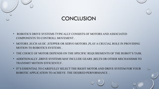 CONCLUSION
• ROBOTICS DRIVE SYSTEMS TYPICALLY CONSISTS OF MOTORS AND ASSOCIATED
COMPONENTS TO CONTROLL MOVEMENT .
• MOTORS ,SUCH AS DC ,STEPPER OR SERVO MOTORS ,PLAY A CRUCIAL ROLE IN PROVIDING
MOTION TO ROBOTICS SYSTEMS .
• THE CHOICE OF MOTOR DEPENDS ON THE SPECIFIC REQUIREMENTS OF THE ROBOT’S TASK.
• ADDITIONALLY ,DRIVE SYSTEMS MAY INCLUDE GEARS ,BELTS OR OTHER MECHANISMS TO
TRANSMIT MOTION EFFICIENTLY .
• IT’S ESSENTIAL TO CAREFULLY SELECT THE RIGHT MOTOR AND DRIVE SYSTEM FOR YOUR
ROBOTIC APPLICATION TO ACHIEVE THE DESIRED PERFORMANCE .
 