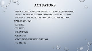 ACTUATORS
• DEVICE USED FOR CONVERTING HYDRAULIC, PNEUMATIC
AND ELECTRICAL ENERGY INTO MECHANICAL ENERGY.
• PRODUCE LINEAR, ROTARY OR OSCILLATION MOTION.
APPLICATIONS
• LIFTING
• TILTING
• CLAMPING
• OPENING
• CLOSING METERING MIXING
• TURNING
 