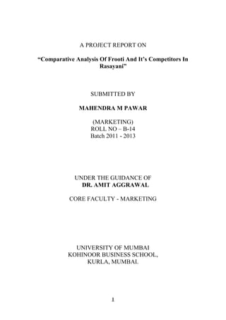 A PROJECT REPORT ON

“Comparative Analysis Of Frooti And It’s Competitors In
                      Rasayani”



                   SUBMITTED BY

               MAHENDRA M PAWAR

                    (MARKETING)
                   ROLL NO – B-14
                   Batch 2011 - 2013




             UNDER THE GUIDANCE OF
               DR. AMIT AGGRAWAL

           CORE FACULTY - MARKETING




             UNIVERSITY OF MUMBAI
           KOHINOOR BUSINESS SCHOOL,
                KURLA, MUMBAI.




                           1
 