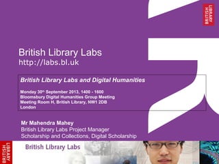 British Library Labs
http://labs.bl.uk
British Library Labs and Digital Humanities
Monday 30th
September 2013, 1400 - 1600
Bloomsbury Digital Humanities Group Meeting
Meeting Room H, British Library, NW1 2DB
London
Mr Mahendra Mahey
British Library Labs Project Manager
Scholarship and Collections, Digital Scholarship
 