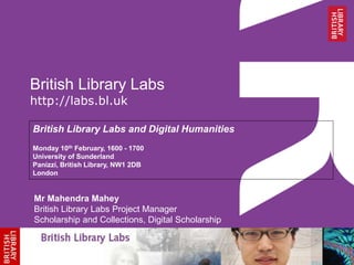 British Library Labs 
http://labs.bl.uk 
British Library Labs and Digital Humanities 
Monday 10th February, 1600 - 1700 
University of Sunderland 
Panizzi, British Library, NW1 2DB 
London 
Mr Mahendra Mahey 
British Library Labs Project Manager 
Scholarship and Collections, Digital Scholarship 
 