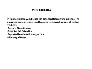 METHODOLOGY
In this section we will discuss the proposed framework in detail. The
proposed spam detection and blocking framework consist of various
modules.
•Feature Discretization
•Negative Set Extraction
•Expected Maximization Algorithm
•Blocking of Users
.
 