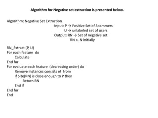 Algorithm: Negative Set Extraction
Input: P → Positive Set of Spammers
U → unlabeled set of users
Output: RN → Set of negative set.
RN <- N initially
RN_Extract (P, U)
For each feature do
Calculate
End for
For evaluate each feature (decreasing order) do
Remove instances consists of from
If Size(RN) is close enough to P then
Return RN
End if
End for
End
Algorithm for Negative set extraction is presented below.
 