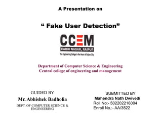 A Presentation on
“ Fake User Detection”
SUBMITTED BY
Mahendra Nath Dwivedi
Roll No:- 502202216004
Enroll No.:- AA/3522
Department of Computer Science & Engineering
Central college of engineering and management
GUIDED BY
Mr. Abhishek Badholia
DEPT. OF COMPUTER SCIENCE &
ENGINEERING
 