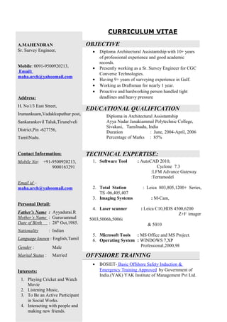 CURRICULUM VITAE
OBJECTIVE
• Diploma Architectural Assistantship with 10+ years
of professional experience and good academic
records.
• Presently working as a Sr. Survey Engineer for CGC
Converse Technologies.
• Having 9+ years of surveying experience in Gulf.
• Working as Draftsman for nearly 1 year.
• Proactive and hardworking person handled tight
deadlines and heavy pressure
EDUCATIONAL QUALIFICATION
Diploma in Architectural Assistantship
Ayya Nadar Janakiammal Polytechnic College,
Sivakasi, Tamilnadu, India
Duration : June, 2004-April, 2006
Percentage of Marks : 85%
TECHNICAL EXPERTISE:
1. Software Tool : AutoCAD 2010,
Cyclone 7.3
:LFM Advance Gateway
:Terramodel
2. Total Station : Leica 803,805,1200+ Series,
TS -06,405,407
3. Imaging Systems : M-Cam,
4. Laser scanner : Leica C10,HDS 4500,6200
Z+F imager
5003,5006h,5006i
& 5010
5. Microsoft Tools : MS Office and MS Project.
6. Operating System : WINDOWS 7,XP
Professional,2000,98
OFFSHORE TRAINING
• BOSIET- Basic Offshore Safety Induction &
Emergency Training Approved by Government of
India.(YAK) YAK Institute of Management Pvt Ltd.
A.MAHENDRAN
Sr. Survey Engineer,
Mobile: 0091-9500920213,
Email:
maha.arch@yahoomail.com
Address:
H. No1/3 East Street,
Irumankuam,Vadakkuputhur post,
Sankarankovil Taluk,Tirunelveli
District,Pin -627756,
TamilNadu.
Contact Information:
Mobile No: +91-9500920213,
9000163291
Email id –
maha.arch@yahoomail.com
Personal Detail:
Father’s Name : Ayyadurai.R
Mother’s Name : Guruvammal
Date of Birth : 28th
Oct,1985.
Nationality : Indian
Language known : English,Tamil
Gender : Male
Marital Status : Married
Interests:
1. Playing Cricket and Watch
Movie
2. Listening Music,
3. To Be an Active Participant
in Social Works.
4. Interacting with people and
making new friends.
 