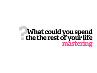 ?
What could you spend
the the rest of your life
              mastering
 