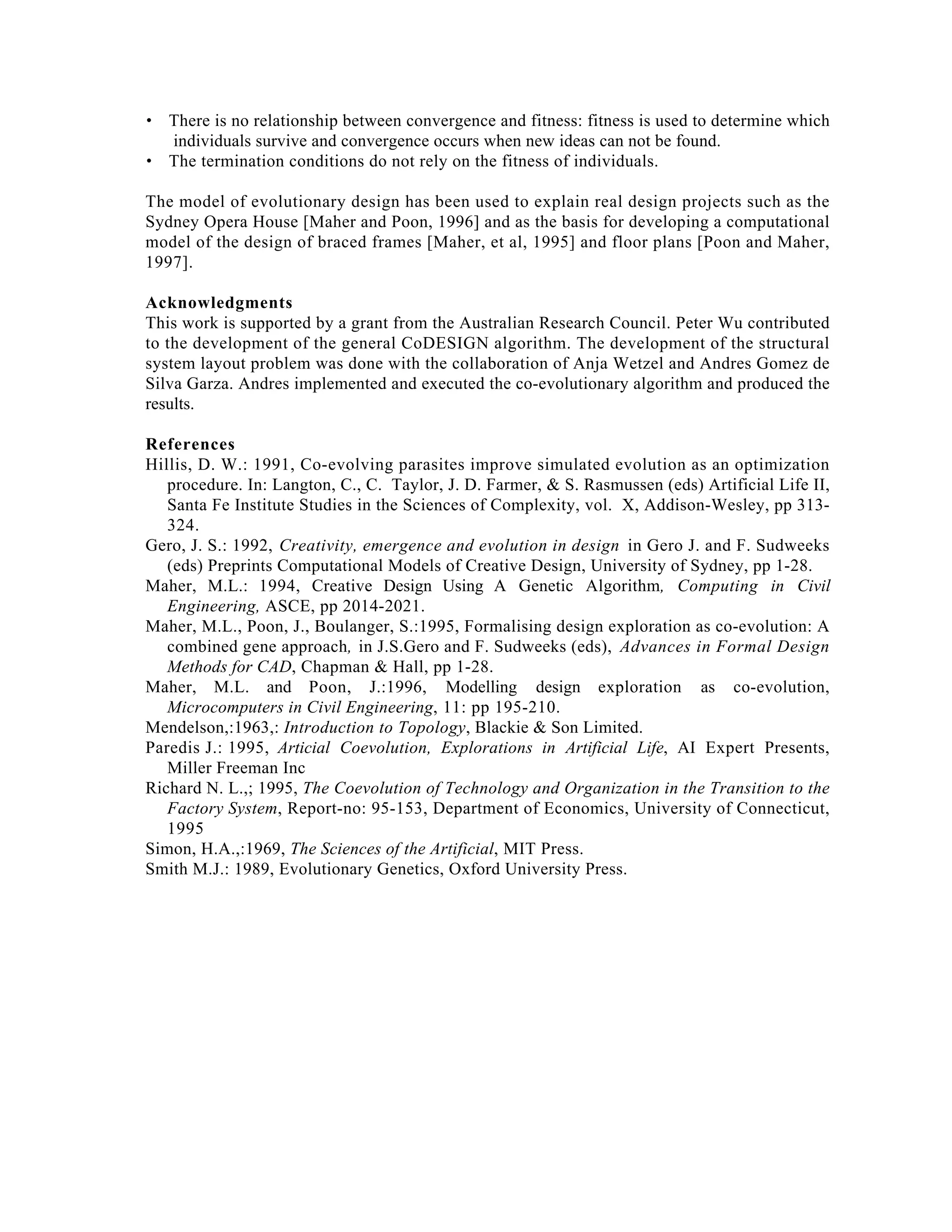 • There is no relationship between convergence and fitness: fitness is used to determine which
individuals survive and convergence occurs when new ideas can not be found.
• The termination conditions do not rely on the fitness of individuals.
The model of evolutionary design has been used to explain real design projects such as the
Sydney Opera House [Maher and Poon, 1996] and as the basis for developing a computational
model of the design of braced frames [Maher, et al, 1995] and floor plans [Poon and Maher,
1997].
Acknowledgments
This work is supported by a grant from the Australian Research Council. Peter Wu contributed
to the development of the general CoDESIGN algorithm. The development of the structural
system layout problem was done with the collaboration of Anja Wetzel and Andres Gomez de
Silva Garza. Andres implemented and executed the co-evolutionary algorithm and produced the
results.
References
Hillis, D. W.: 1991, Co-evolving parasites improve simulated evolution as an optimization
procedure. In: Langton, C., C. Taylor, J. D. Farmer, & S. Rasmussen (eds) Artificial Life II,
Santa Fe Institute Studies in the Sciences of Complexity, vol. X, Addison-Wesley, pp 313324.
Gero, J. S.: 1992, Creativity, emergence and evolution in design in Gero J. and F. Sudweeks
(eds) Preprints Computational Models of Creative Design, University of Sydney, pp 1-28.
Maher, M.L.: 1994, Creative Design Using A Genetic Algorithm, Computing in Civil
Engineering, ASCE, pp 2014-2021.
Maher, M.L., Poon, J., Boulanger, S.:1995, Formalising design exploration as co-evolution: A
combined gene approach, in J.S.Gero and F. Sudweeks (eds), Advances in Formal Design
Methods for CAD, Chapman & Hall, pp 1-28.
Maher, M.L. and Poon, J.:1996, Modelling design exploration as co-evolution,
Microcomputers in Civil Engineering, 11: pp 195-210.
Mendelson,:1963,: Introduction to Topology, Blackie & Son Limited.
Paredis J.: 1995, Articial Coevolution, Explorations in Artificial Life, AI Expert Presents,
Miller Freeman Inc
Richard N. L.,; 1995, The Coevolution of Technology and Organization in the Transition to the
Factory System, Report-no: 95-153, Department of Economics, University of Connecticut,
1995
Simon, H.A.,:1969, The Sciences of the Artificial, MIT Press.
Smith M.J.: 1989, Evolutionary Genetics, Oxford University Press.

 
