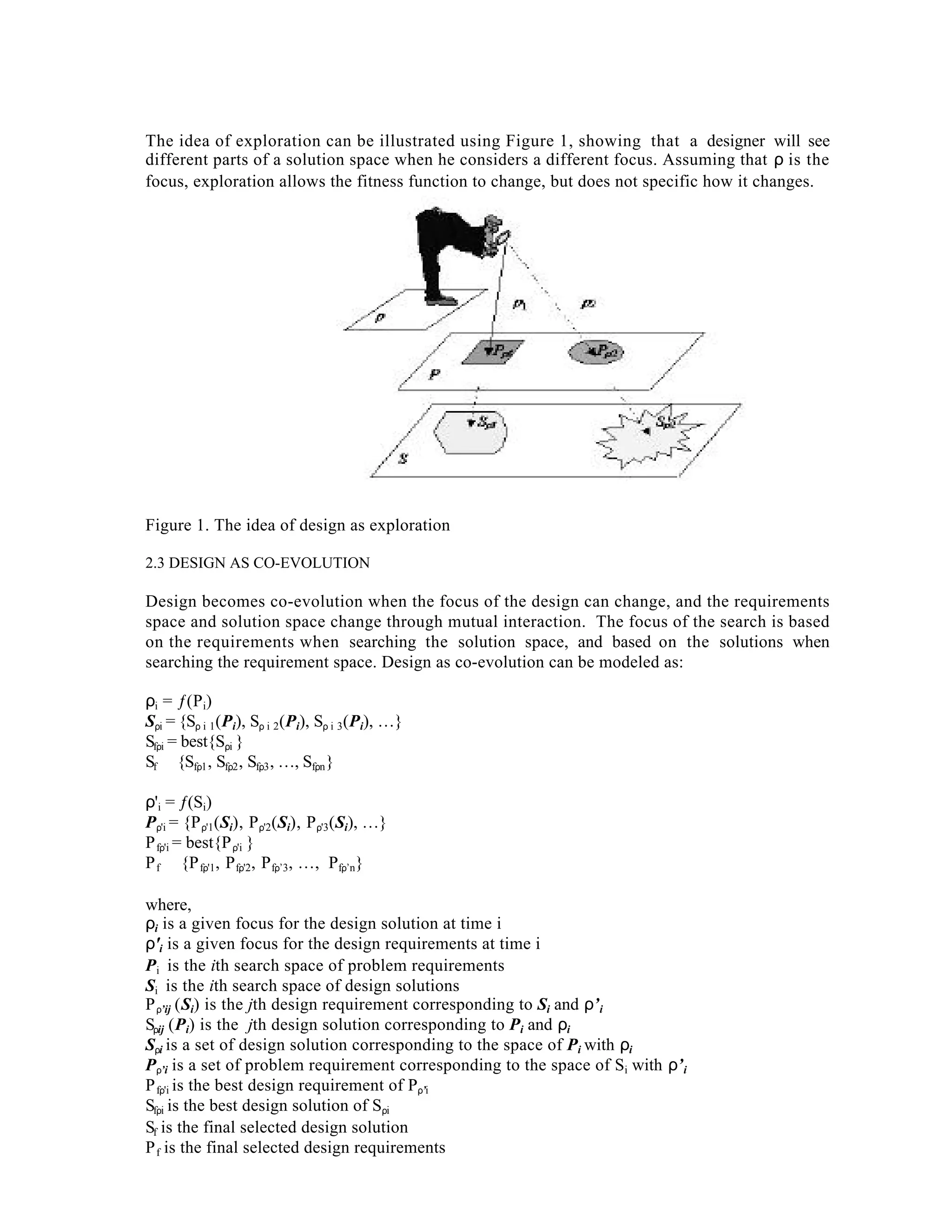 The idea of exploration can be illustrated using Figure 1, showing that a designer will see
different parts of a solution space when he considers a different focus. Assuming that ρ is the
focus, exploration allows the fitness function to change, but does not specific how it changes.

Figure 1. The idea of design as exploration
2.3 DESIGN AS CO-EVOLUTION

Design becomes co-evolution when the focus of the design can change, and the requirements
space and solution space change through mutual interaction. The focus of the search is based
on the requirements when searching the solution space, and based on the solutions when
searching the requirement space. Design as co-evolution can be modeled as:
ρi = ƒ(P i)
Sρi = {Sρ i 1(Pi), Sρ i 2(Pi), Sρ i 3(Pi), …}
Sfρi = best{Sρi }
Sf ∈ {Sfρ1 , Sfρ2 , Sfρ3 , …, Sfρn }
ρ'i = ƒ(Si)
Pρ'i = {P ρ'1(Si), P ρ'2(Si), P ρ'3(Si), …}
P fρ'i = best{P ρ'i }
P f ∈ {P fρ'1, P fρ'2, P fρ’3, …, Pfρ’n}
where,
ρi is a given focus for the design solution at time i
ρ'i is a given focus for the design requirements at time i
Pi is the ith search space of problem requirements
Si is the ith search space of design solutions
P ρ’ij (Si) is the jth design requirement corresponding to Si and ρ’ i
Sρij (Pi) is the jth design solution corresponding to Pi and ρi
Sρi is a set of design solution corresponding to the space of Pi with ρi
Pρ’i is a set of problem requirement corresponding to the space of Si with ρ’ i
P fρ'i is the best design requirement of Pρ’i
Sfρi is the best design solution of Sρi
Sf is the final selected design solution
P f is the final selected design requirements

 