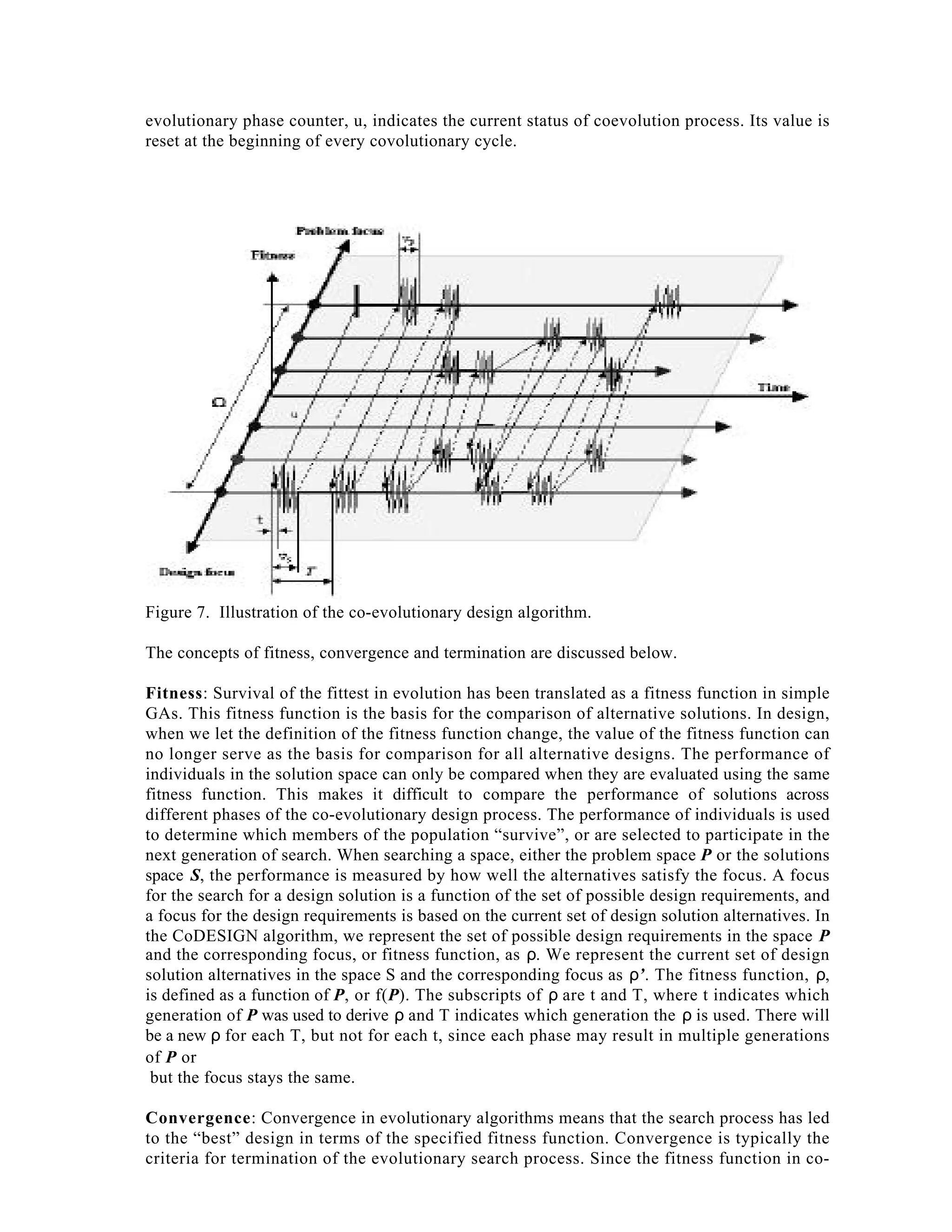 evolutionary phase counter, u, indicates the current status of coevolution process. Its value is
reset at the beginning of every covolutionary cycle.

Figure 7. Illustration of the co-evolutionary design algorithm.
The concepts of fitness, convergence and termination are discussed below.
Fitness: Survival of the fittest in evolution has been translated as a fitness function in simple
GAs. This fitness function is the basis for the comparison of alternative solutions. In design,
when we let the definition of the fitness function change, the value of the fitness function can
no longer serve as the basis for comparison for all alternative designs. The performance of
individuals in the solution space can only be compared when they are evaluated using the same
fitness function. This makes it difficult to compare the performance of solutions across
different phases of the co-evolutionary design process. The performance of individuals is used
to determine which members of the population “survive”, or are selected to participate in the
next generation of search. When searching a space, either the problem space P or the solutions
space S, the performance is measured by how well the alternatives satisfy the focus. A focus
for the search for a design solution is a function of the set of possible design requirements, and
a focus for the design requirements is based on the current set of design solution alternatives. In
the CoDESIGN algorithm, we represent the set of possible design requirements in the space P
and the corresponding focus, or fitness function, as ρ. We represent the current set of design
solution alternatives in the space S and the corresponding focus as ρ’. The fitness function, ρ,
is defined as a function of P, or f(P). The subscripts of ρ are t and T, where t indicates which
generation of P was used to derive ρ and T indicates which generation the ρ is used. There will
be a new ρ for each T, but not for each t, since each phase may result in multiple generations
of P or
but the focus stays the same.
Convergence: Convergence in evolutionary algorithms means that the search process has led
to the “best” design in terms of the specified fitness function. Convergence is typically the
criteria for termination of the evolutionary search process. Since the fitness function in co-

 