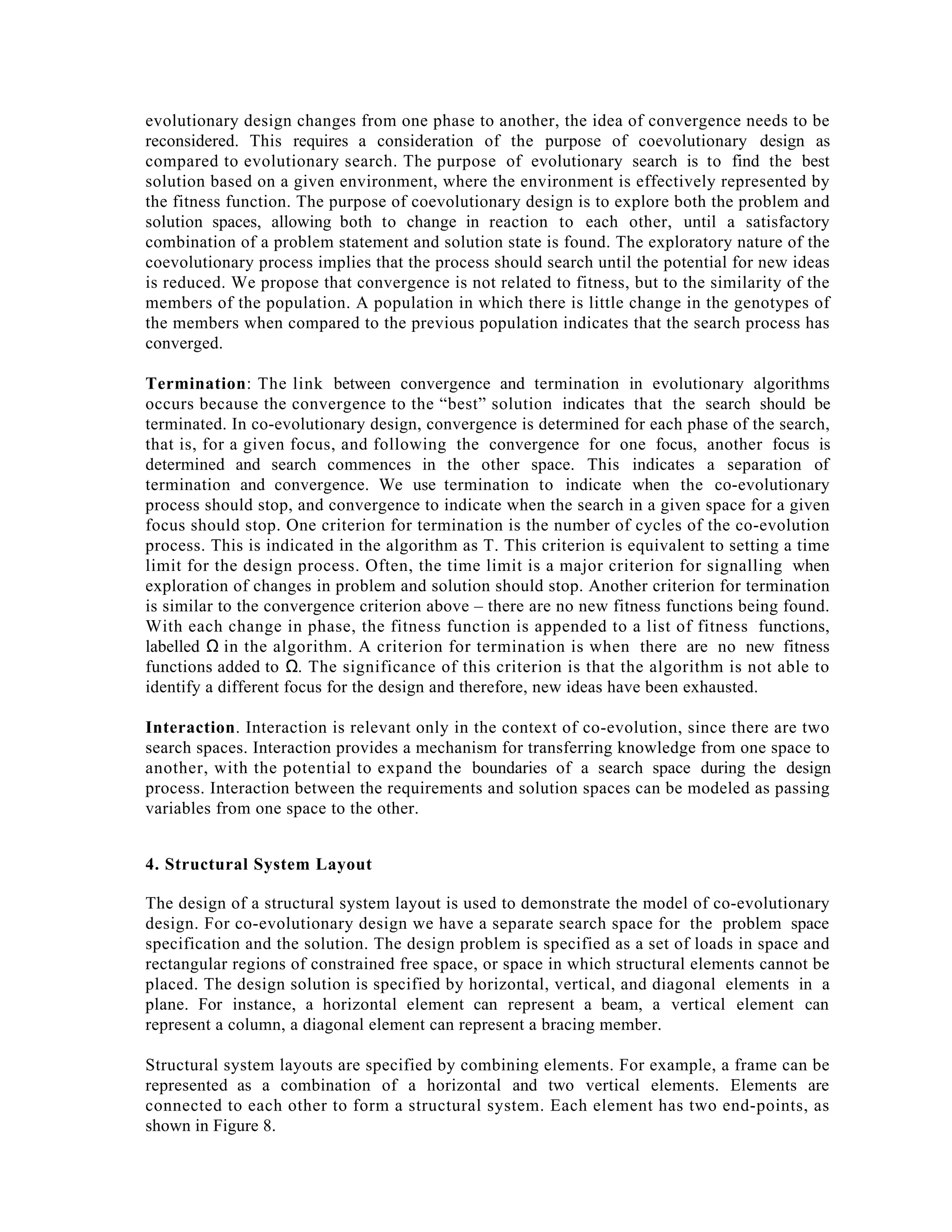 evolutionary design changes from one phase to another, the idea of convergence needs to be
reconsidered. This requires a consideration of the purpose of coevolutionary design as
compared to evolutionary search. The purpose of evolutionary search is to find the best
solution based on a given environment, where the environment is effectively represented by
the fitness function. The purpose of coevolutionary design is to explore both the problem and
solution spaces, allowing both to change in reaction to each other, until a satisfactory
combination of a problem statement and solution state is found. The exploratory nature of the
coevolutionary process implies that the process should search until the potential for new ideas
is reduced. We propose that convergence is not related to fitness, but to the similarity of the
members of the population. A population in which there is little change in the genotypes of
the members when compared to the previous population indicates that the search process has
converged.
Termination: The link between convergence and termination in evolutionary algorithms
occurs because the convergence to the “best” solution indicates that the search should be
terminated. In co-evolutionary design, convergence is determined for each phase of the search,
that is, for a given focus, and following the convergence for one focus, another focus is
determined and search commences in the other space. This indicates a separation of
termination and convergence. We use termination to indicate when the co-evolutionary
process should stop, and convergence to indicate when the search in a given space for a given
focus should stop. One criterion for termination is the number of cycles of the co-evolution
process. This is indicated in the algorithm as T. This criterion is equivalent to setting a time
limit for the design process. Often, the time limit is a major criterion for signalling when
exploration of changes in problem and solution should stop. Another criterion for termination
is similar to the convergence criterion above – there are no new fitness functions being found.
With each change in phase, the fitness function is appended to a list of fitness functions,
labelled Ω in the algorithm. A criterion for termination is when there are no new fitness
functions added to Ω. The significance of this criterion is that the algorithm is not able to
identify a different focus for the design and therefore, new ideas have been exhausted.
Interaction. Interaction is relevant only in the context of co-evolution, since there are two
search spaces. Interaction provides a mechanism for transferring knowledge from one space to
another, with the potential to expand the boundaries of a search space during the design
process. Interaction between the requirements and solution spaces can be modeled as passing
variables from one space to the other.
4. Structural System Layout
The design of a structural system layout is used to demonstrate the model of co-evolutionary
design. For co-evolutionary design we have a separate search space for the problem space
specification and the solution. The design problem is specified as a set of loads in space and
rectangular regions of constrained free space, or space in which structural elements cannot be
placed. The design solution is specified by horizontal, vertical, and diagonal elements in a
plane. For instance, a horizontal element can represent a beam, a vertical element can
represent a column, a diagonal element can represent a bracing member.
Structural system layouts are specified by combining elements. For example, a frame can be
represented as a combination of a horizontal and two vertical elements. Elements are
connected to each other to form a structural system. Each element has two end-points, as
shown in Figure 8.

 