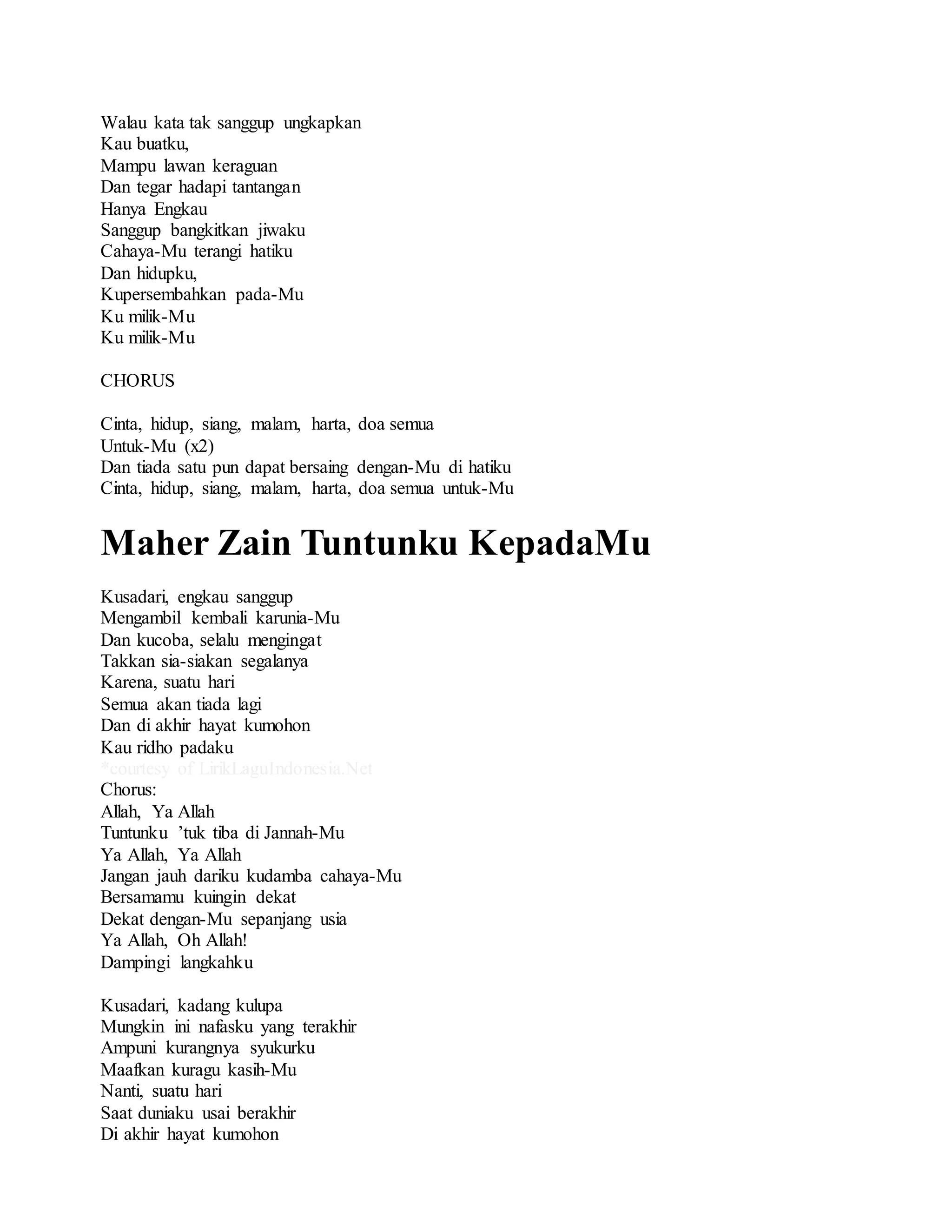 Walau kata tak sanggup ungkapkan
Kau buatku,
Mampu lawan keraguan
Dan tegar hadapi tantangan
Hanya Engkau
Sanggup bangkitkan jiwaku
Cahaya-Mu terangi hatiku
Dan hidupku,
Kupersembahkan pada-Mu
Ku milik-Mu
Ku milik-Mu
CHORUS
Cinta, hidup, siang, malam, harta, doa semua
Untuk-Mu (x2)
Dan tiada satu pun dapat bersaing dengan-Mu di hatiku
Cinta, hidup, siang, malam, harta, doa semua untuk-Mu
Maher Zain Tuntunku KepadaMu
Kusadari, engkau sanggup
Mengambil kembali karunia-Mu
Dan kucoba, selalu mengingat
Takkan sia-siakan segalanya
Karena, suatu hari
Semua akan tiada lagi
Dan di akhir hayat kumohon
Kau ridho padaku
*courtesy of LirikLaguIndonesia.Net
Chorus:
Allah, Ya Allah
Tuntunku ’tuk tiba di Jannah-Mu
Ya Allah, Ya Allah
Jangan jauh dariku kudamba cahaya-Mu
Bersamamu kuingin dekat
Dekat dengan-Mu sepanjang usia
Ya Allah, Oh Allah!
Dampingi langkahku
Kusadari, kadang kulupa
Mungkin ini nafasku yang terakhir
Ampuni kurangnya syukurku
Maafkan kuragu kasih-Mu
Nanti, suatu hari
Saat duniaku usai berakhir
Di akhir hayat kumohon
 