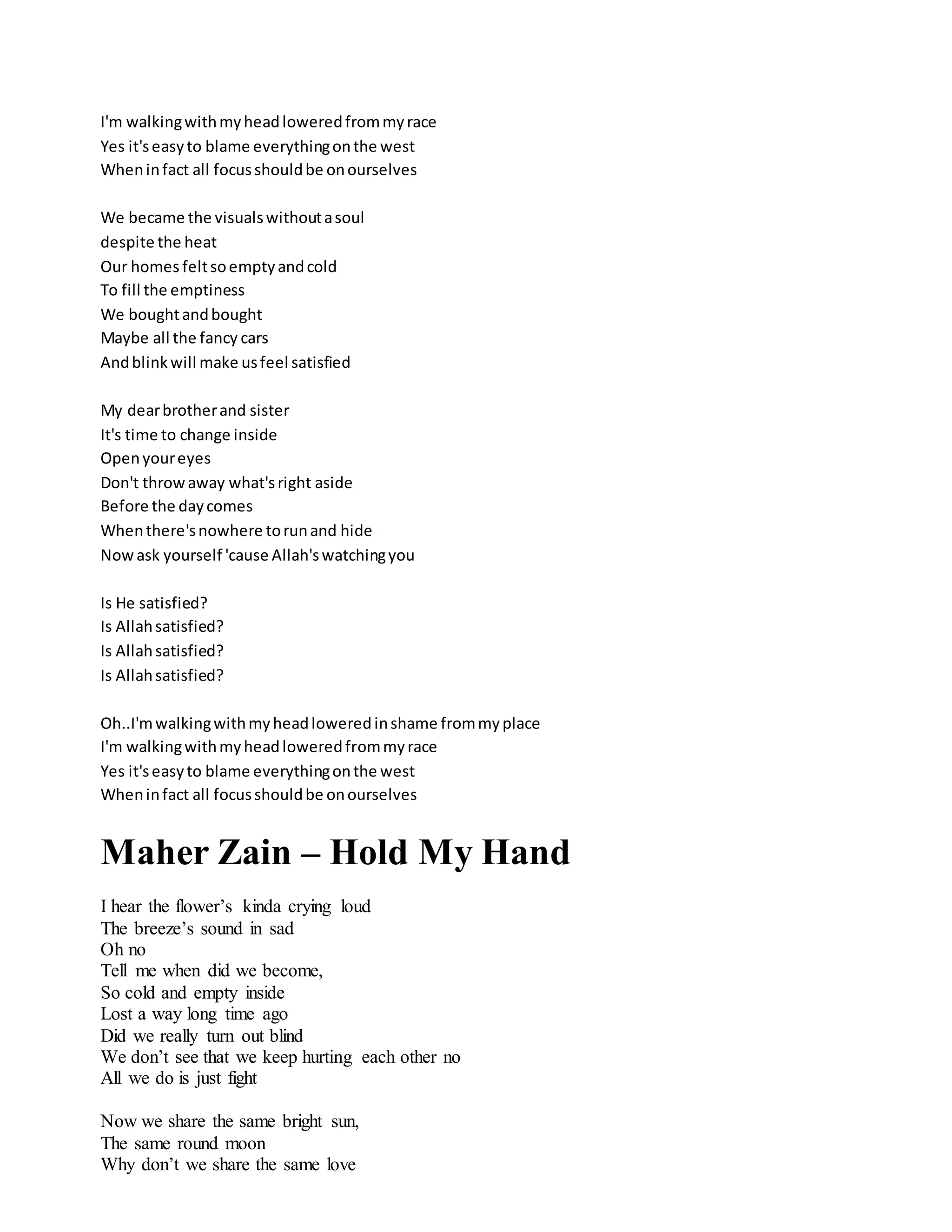 I'm walkingwithmyheadloweredfrommyrace
Yes it'seasyto blame everythingonthe west
Wheninfact all focusshouldbe onourselves
We became the visualswithoutasoul
despite the heat
Our homes feltsoemptyandcold
To fill the emptiness
We boughtandbought
Maybe all the fancy cars
Andblinkwill make usfeel satisfied
My dearbrotherand sister
It's time to change inside
Openyoureyes
Don't throwaway what'sright aside
Before the daycomes
Whenthere'snowhere torunand hide
Nowask yourself 'cause Allah'swatchingyou
Is He satisfied?
Is Allahsatisfied?
Is Allahsatisfied?
Is Allahsatisfied?
Oh..I'mwalkingwithmyheadloweredinshame frommyplace
I'm walkingwithmyheadloweredfrommyrace
Yes it'seasyto blame everythingonthe west
Wheninfact all focusshouldbe onourselves
Maher Zain – Hold My Hand
I hear the flower’s kinda crying loud
The breeze’s sound in sad
Oh no
Tell me when did we become,
So cold and empty inside
Lost a way long time ago
Did we really turn out blind
We don’t see that we keep hurting each other no
All we do is just fight
Now we share the same bright sun,
The same round moon
Why don’t we share the same love
 