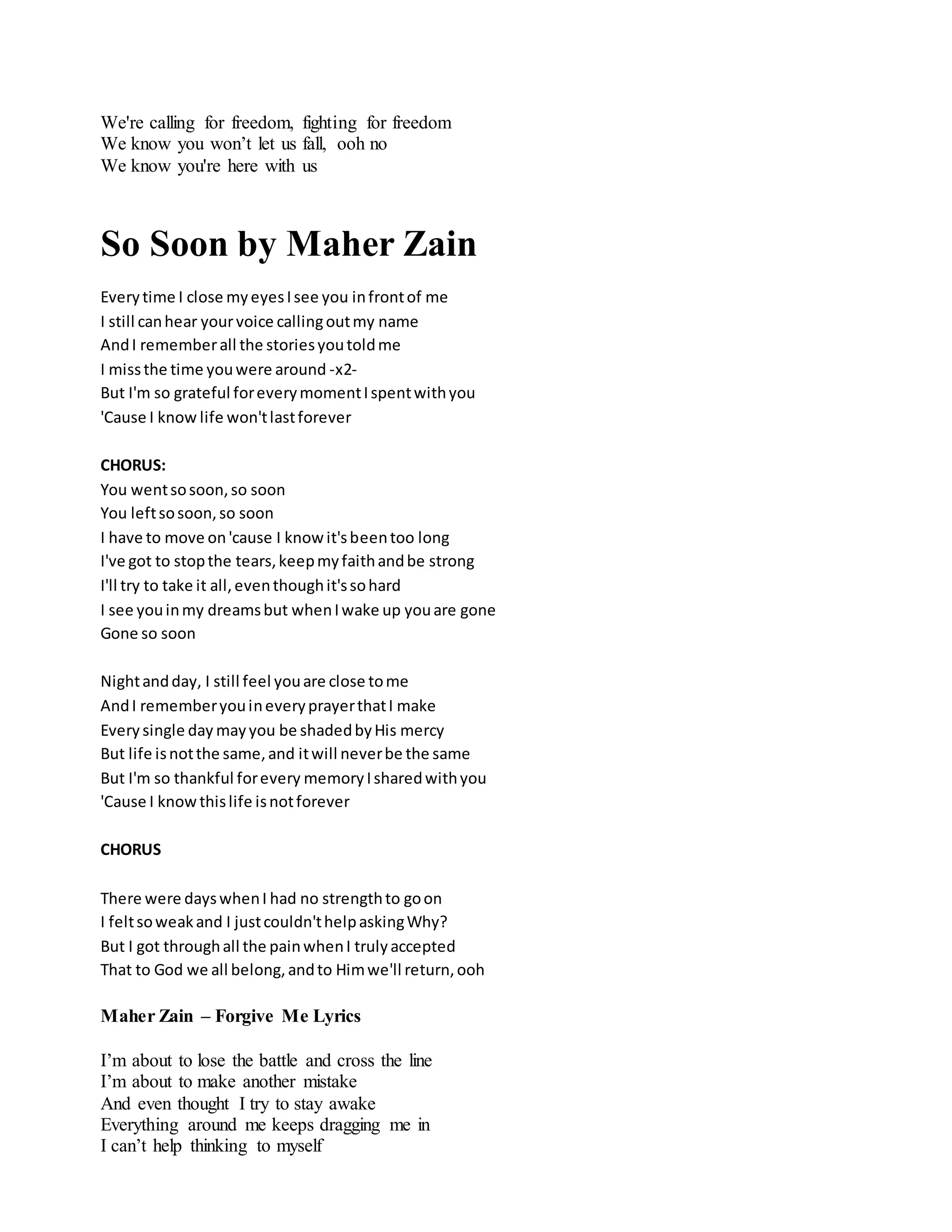 We're calling for freedom, fighting for freedom
We know you won’t let us fall, ooh no
We know you're here with us
So Soon by Maher Zain
Everytime I close myeyesIsee you infrontof me
I still canhear yourvoice callingoutmy name
AndI rememberall the storiesyoutoldme
I missthe time youwere around -x2-
But I'm so grateful foreverymomentIspentwithyou
'Cause I know life won'tlastforever
CHORUS:
You wentsosoon,so soon
You leftsosoon,so soon
I have to move on'cause I knowit'sbeentoo long
I've got to stopthe tears,keepmyfaithandbe strong
I'll try to take it all,eventhoughit'ssohard
I see youinmy dreamsbut whenIwake up youare gone
Gone so soon
Nightandday, I still feel youare close tome
AndI rememberyouineveryprayerthatI make
Every single day mayyou be shadedbyHis mercy
But life isnotthe same,and itwill neverbe the same
But I'm so thankful forevery memory Isharedwithyou
'Cause I knowthislife isnotforever
CHORUS
There were dayswhenI had no strengthto goon
I feltsoweakand I justcouldn'thelpaskingWhy?
But I got throughall the painwhenI trulyaccepted
That to God we all belong,andto Himwe'll return,ooh
Maher Zain – Forgive Me Lyrics
I’m about to lose the battle and cross the line
I’m about to make another mistake
And even thought I try to stay awake
Everything around me keeps dragging me in
I can’t help thinking to myself
 