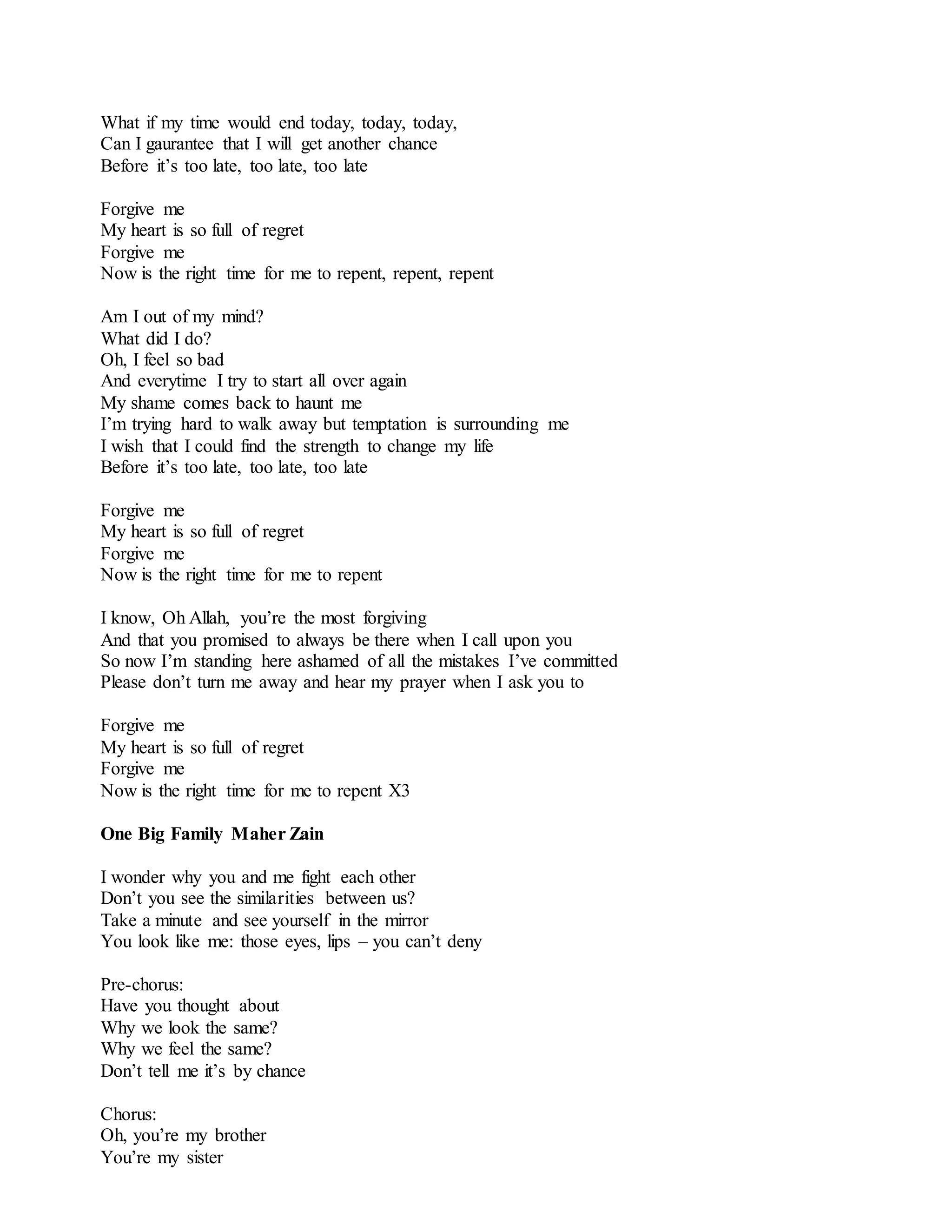 What if my time would end today, today, today,
Can I gaurantee that I will get another chance
Before it’s too late, too late, too late
Forgive me
My heart is so full of regret
Forgive me
Now is the right time for me to repent, repent, repent
Am I out of my mind?
What did I do?
Oh, I feel so bad
And everytime I try to start all over again
My shame comes back to haunt me
I’m trying hard to walk away but temptation is surrounding me
I wish that I could find the strength to change my life
Before it’s too late, too late, too late
Forgive me
My heart is so full of regret
Forgive me
Now is the right time for me to repent
I know, Oh Allah, you’re the most forgiving
And that you promised to always be there when I call upon you
So now I’m standing here ashamed of all the mistakes I’ve committed
Please don’t turn me away and hear my prayer when I ask you to
Forgive me
My heart is so full of regret
Forgive me
Now is the right time for me to repent X3
One Big Family Maher Zain
I wonder why you and me fight each other
Don’t you see the similarities between us?
Take a minute and see yourself in the mirror
You look like me: those eyes, lips – you can’t deny
Pre-chorus:
Have you thought about
Why we look the same?
Why we feel the same?
Don’t tell me it’s by chance
Chorus:
Oh, you’re my brother
You’re my sister
 