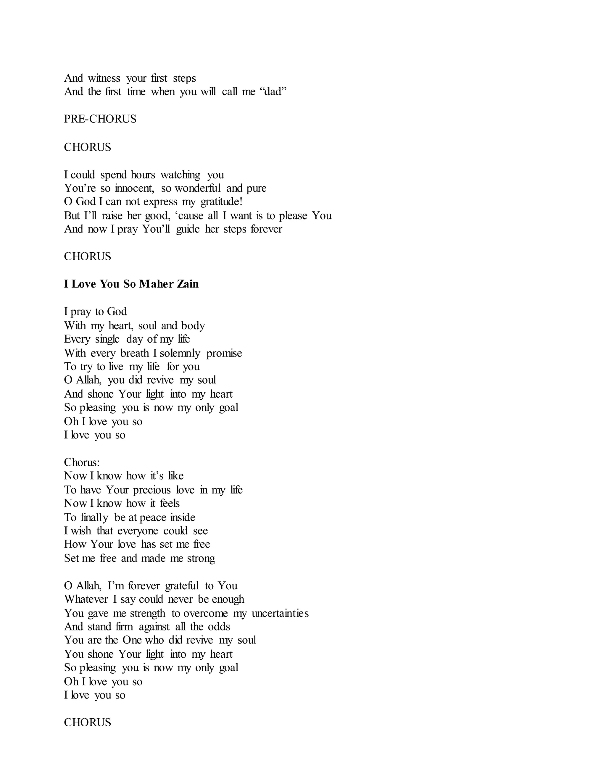 And witness your first steps
And the first time when you will call me “dad”
PRE-CHORUS
CHORUS
I could spend hours watching you
You’re so innocent, so wonderful and pure
O God I can not express my gratitude!
But I’ll raise her good, ‘cause all I want is to please You
And now I pray You’ll guide her steps forever
CHORUS
I Love You So Maher Zain
I pray to God
With my heart, soul and body
Every single day of my life
With every breath I solemnly promise
To try to live my life for you
O Allah, you did revive my soul
And shone Your light into my heart
So pleasing you is now my only goal
Oh I love you so
I love you so
Chorus:
Now I know how it’s like
To have Your precious love in my life
Now I know how it feels
To finally be at peace inside
I wish that everyone could see
How Your love has set me free
Set me free and made me strong
O Allah, I’m forever grateful to You
Whatever I say could never be enough
You gave me strength to overcome my uncertainties
And stand firm against all the odds
You are the One who did revive my soul
You shone Your light into my heart
So pleasing you is now my only goal
Oh I love you so
I love you so
CHORUS
 