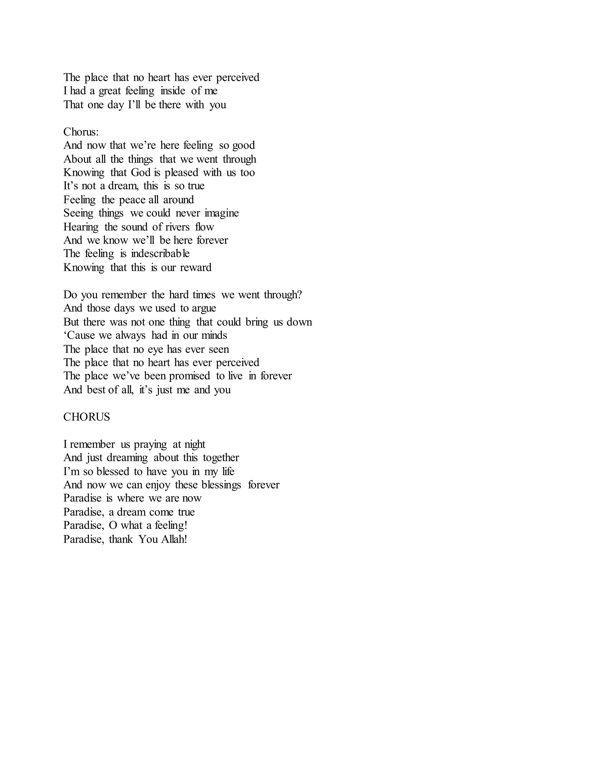 The place that no heart has ever perceived
I had a great feeling inside of me
That one day I’ll be there with you
Chorus:
And now that we’re here feeling so good
About all the things that we went through
Knowing that God is pleased with us too
It’s not a dream, this is so true
Feeling the peace all around
Seeing things we could never imagine
Hearing the sound of rivers flow
And we know we’ll be here forever
The feeling is indescribable
Knowing that this is our reward
Do you remember the hard times we went through?
And those days we used to argue
But there was not one thing that could bring us down
‘Cause we always had in our minds
The place that no eye has ever seen
The place that no heart has ever perceived
The place we’ve been promised to live in forever
And best of all, it’s just me and you
CHORUS
I remember us praying at night
And just dreaming about this together
I’m so blessed to have you in my life
And now we can enjoy these blessings forever
Paradise is where we are now
Paradise, a dream come true
Paradise, O what a feeling!
Paradise, thank You Allah!
 