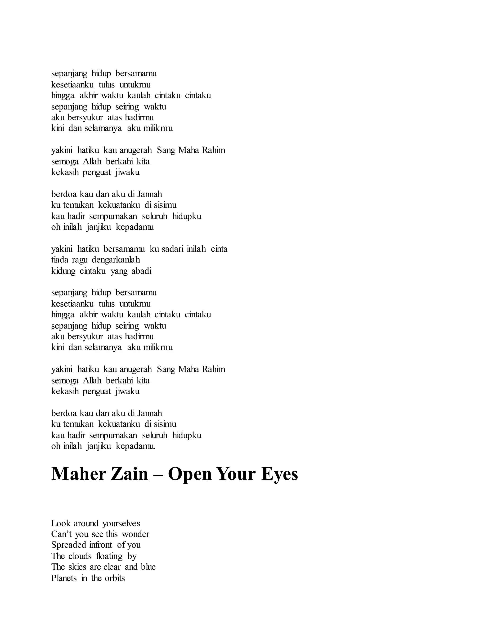 sepanjang hidup bersamamu
kesetiaanku tulus untukmu
hingga akhir waktu kaulah cintaku cintaku
sepanjang hidup seiring waktu
aku bersyukur atas hadirmu
kini dan selamanya aku milikmu
yakini hatiku kau anugerah Sang Maha Rahim
semoga Allah berkahi kita
kekasih penguat jiwaku
berdoa kau dan aku di Jannah
ku temukan kekuatanku di sisimu
kau hadir sempurnakan seluruh hidupku
oh inilah janjiku kepadamu
yakini hatiku bersamamu ku sadari inilah cinta
tiada ragu dengarkanlah
kidung cintaku yang abadi
sepanjang hidup bersamamu
kesetiaanku tulus untukmu
hingga akhir waktu kaulah cintaku cintaku
sepanjang hidup seiring waktu
aku bersyukur atas hadirmu
kini dan selamanya aku milikmu
yakini hatiku kau anugerah Sang Maha Rahim
semoga Allah berkahi kita
kekasih penguat jiwaku
berdoa kau dan aku di Jannah
ku temukan kekuatanku di sisimu
kau hadir sempurnakan seluruh hidupku
oh inilah janjiku kepadamu.
Maher Zain – Open Your Eyes
Look around yourselves
Can’t you see this wonder
Spreaded infront of you
The clouds floating by
The skies are clear and blue
Planets in the orbits
 